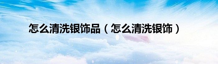 怎么清洗银饰品（怎么清洗银饰）