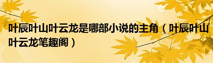 叶辰叶山叶云龙是哪部小说的主角（叶辰叶山叶云龙笔趣阁）