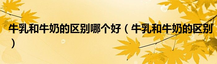 牛乳和牛奶的区别哪个好（牛乳和牛奶的区别）