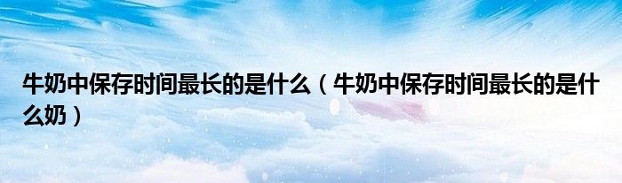 牛奶中保存时间最长的是什么（牛奶中保存时间最长的是什么奶）