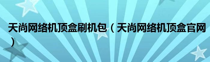 天尚网络机顶盒刷机包(天尚网络机顶盒官网)