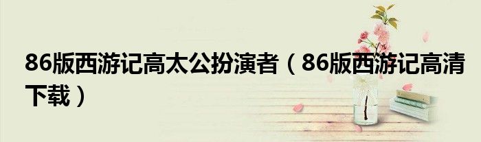 86版西游记高太公扮演者（86版西游记高清下载）