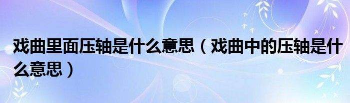 戏曲里面压轴是什么意思（戏曲中的压轴是什么意思）