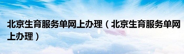 北京生育服务单网上办理（北京生育服务单网上办理）