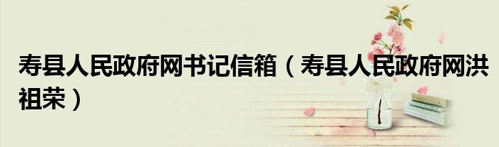 寿县人民政府网书记信箱（寿县人民政府网洪祖荣）