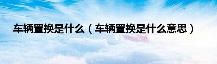 车辆置换是什么（车辆置换是什么意思）