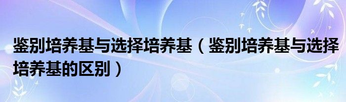 鉴别培养基与选择培养基（鉴别培养基与选择培养基的区别）