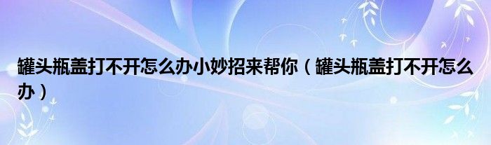 罐头瓶盖打不开怎么办小妙招来帮你(罐头瓶盖打不开怎么办)