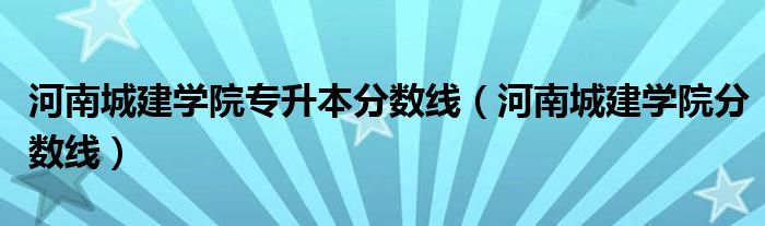 河南城建学院专升本分数线（河南城建学院分数线）