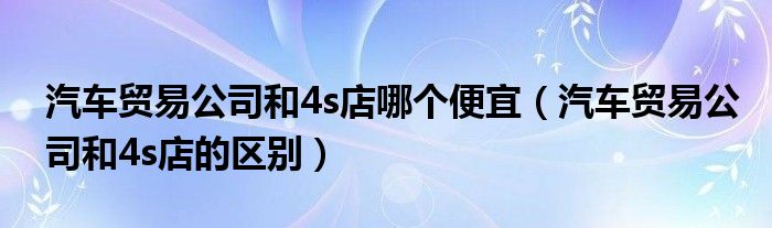 汽车贸易公司和4s店哪个便宜（汽车贸易公司和4s店的区别）