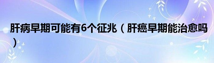 肝病早期可能有6个征兆（肝癌早期能治愈吗）