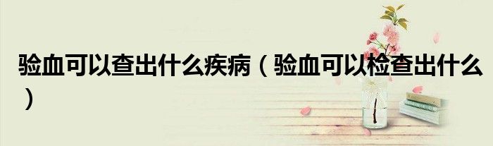 验血可以查出什么疾病（验血可以检查出什么）