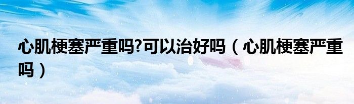 心肌梗塞严重吗?可以治好吗（心肌梗塞严重吗）