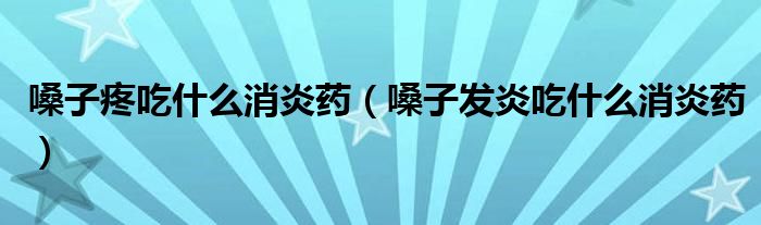 嗓子疼吃什么消炎药（嗓子发炎吃什么消炎药）