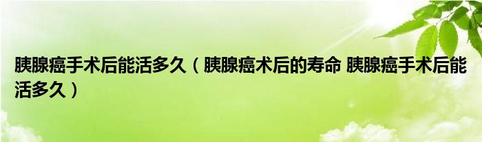 胰腺癌手术后能活多久（胰腺癌术后的寿命 胰腺癌手术后能活多久）