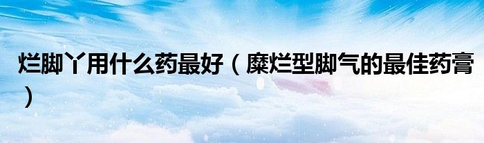 烂脚丫用什么药最好（糜烂型脚气的最佳药膏）