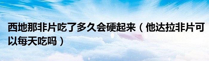 西地那非片吃了多久会硬起来（他达拉非片可以每天吃吗）