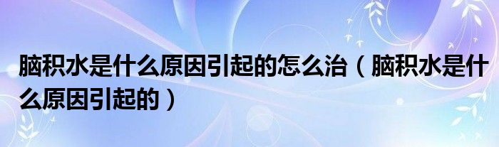 脑积水是什么原因引起的怎么治（脑积水是什么原因引起的）