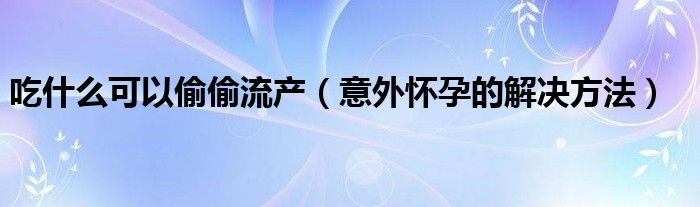 吃什么可以偷偷流产（意外怀孕的解决方法）
