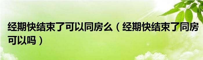 经期快结束了可以同房么（经期快结束了同房可以吗）