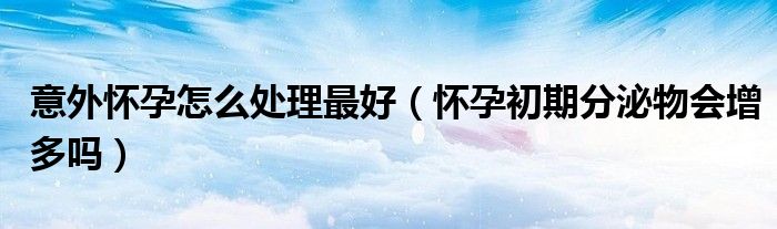 意外怀孕怎么处理最好（怀孕初期分泌物会增多吗）