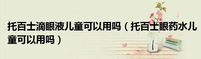 托百士滴眼液儿童可以用吗（托百士眼药水儿童可以用吗）