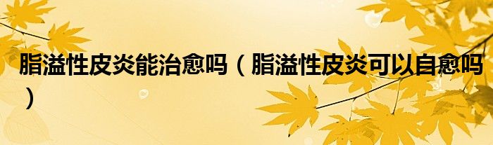 脂溢性皮炎能治愈吗（脂溢性皮炎可以自愈吗）