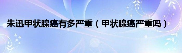 朱迅甲状腺癌有多严重（甲状腺癌严重吗）
