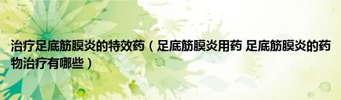 治疗足底筋膜炎的特效药（足底筋膜炎用药 足底筋膜炎的药物治疗有哪些）