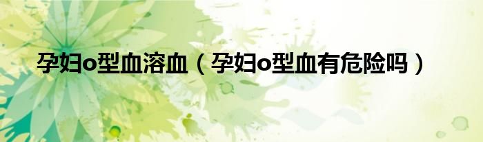 孕妇o型血溶血（孕妇o型血有危险吗）