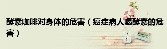 酵素咖啡对身体的危害（癌症病人喝酵素的危害）