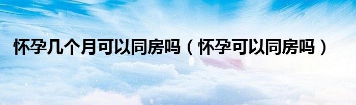 怀孕几个月可以同房吗（怀孕可以同房吗）