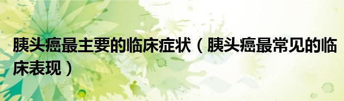 胰头癌最主要的临床症状（胰头癌最常见的临床表现）
