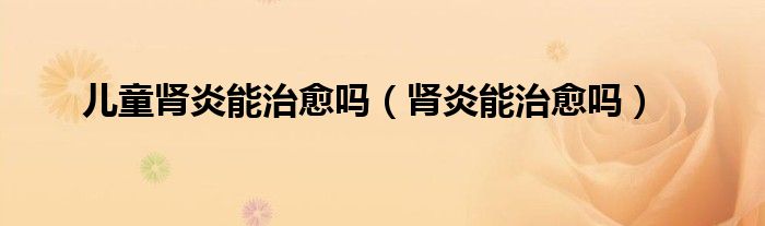 儿童肾炎能治愈吗（肾炎能治愈吗）