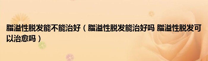 脂溢性脱发能不能治好（脂溢性脱发能治好吗 脂溢性脱发可以治愈吗）