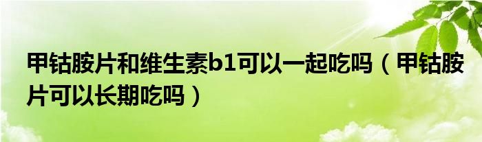 甲钴胺片和维生素b1可以一起吃吗（甲钴胺片可以长期吃吗）