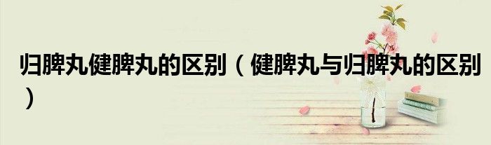 归脾丸健脾丸的区别（健脾丸与归脾丸的区别）