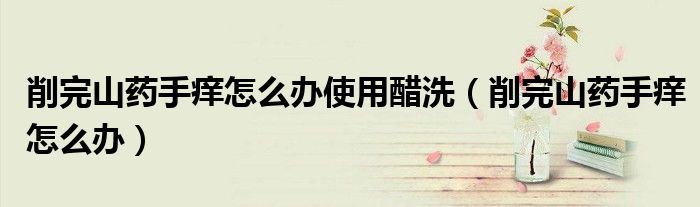 削完山药手痒怎么办使用醋洗（削完山药手痒怎么办）