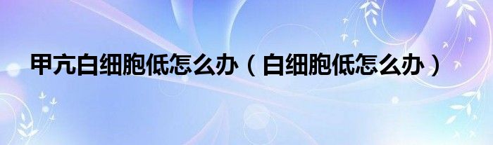 甲亢白细胞低怎么办（白细胞低怎么办）