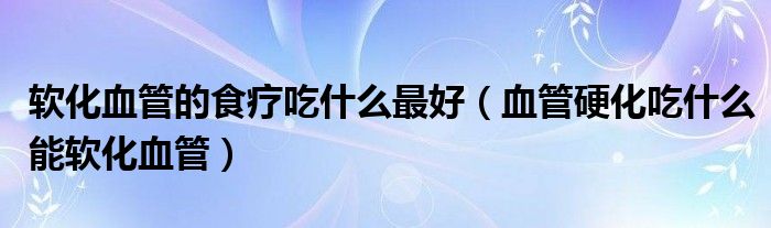 软化血管的食疗吃什么最好（血管硬化吃什么能软化血管）