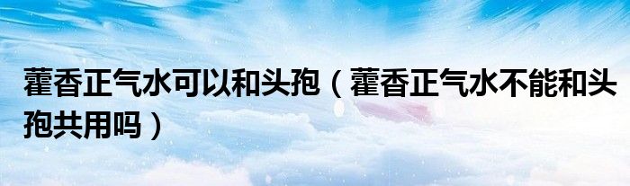 藿香正气水可以和头孢（藿香正气水不能和头孢共用吗）
