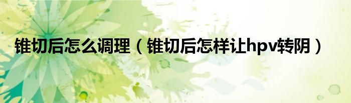 锥切后怎么调理（锥切后怎样让hpv转阴）