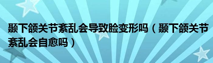 颞下颌关节紊乱会导致脸变形吗（颞下颌关节紊乱会自愈吗）