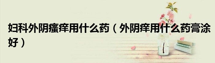 妇科外阴瘙痒用什么药（外阴痒用什么药膏涂好）