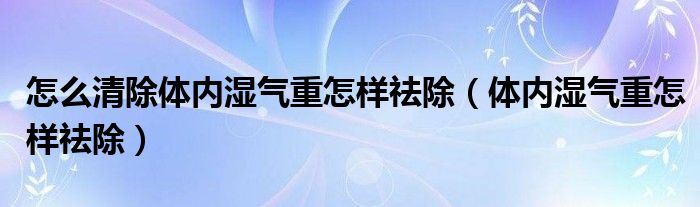 怎么清除体内湿气重怎样祛除（体内湿气重怎样祛除）