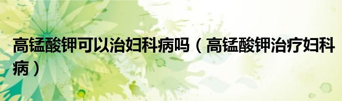 高锰酸钾可以治妇科病吗（高锰酸钾治疗妇科病）