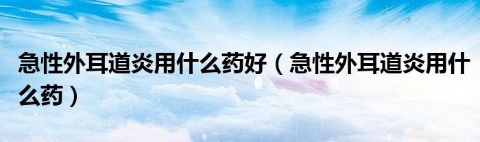 急性外耳道炎用什么药好（急性外耳道炎用什么药）