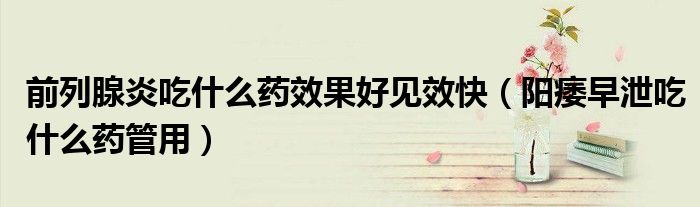 前列腺炎吃什么药效果好见效快（阳痿早泄吃什么药管用）