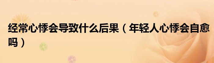 经常心悸会导致什么后果（年轻人心悸会自愈吗）