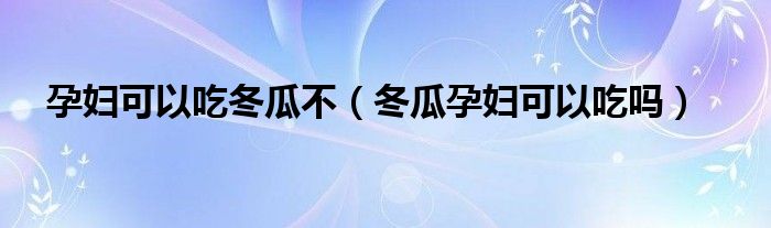 孕妇可以吃冬瓜不（冬瓜孕妇可以吃吗）